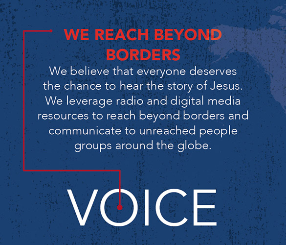 We Reach Beyond Borders. We believe that everyone deserves the chance to hear the story of Jesus. We leverage radio and digital media resources to reach beyond borders and communicate to unreached people groups around the globe.